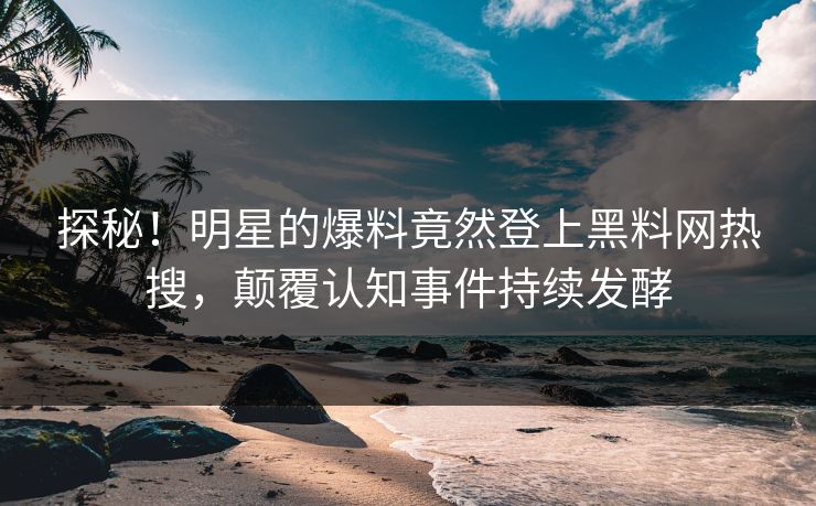 探秘！明星的爆料竟然登上黑料网热搜，颠覆认知事件持续发酵