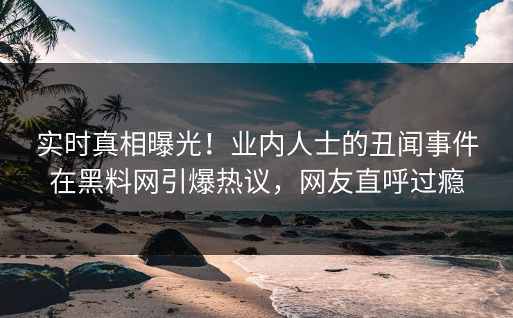 实时真相曝光！业内人士的丑闻事件在黑料网引爆热议，网友直呼过瘾