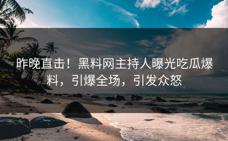 昨晚直击！黑料网主持人曝光吃瓜爆料，引爆全场，引发众怒