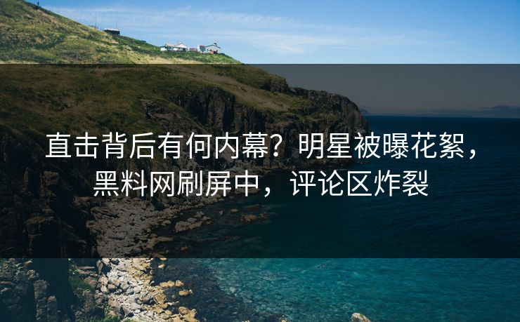直击背后有何内幕？明星被曝花絮，黑料网刷屏中，评论区炸裂
