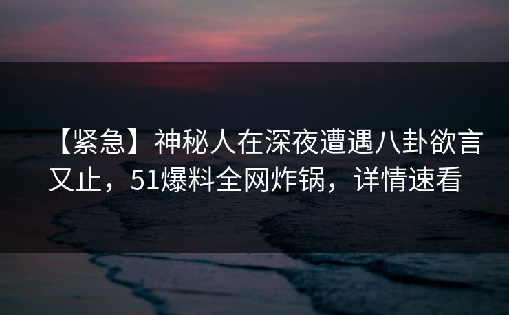 【紧急】神秘人在深夜遭遇八卦欲言又止，51爆料全网炸锅，详情速看