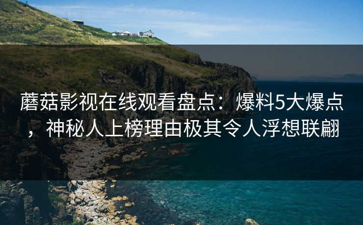蘑菇影视在线观看盘点：爆料5大爆点，神秘人上榜理由极其令人浮想联翩