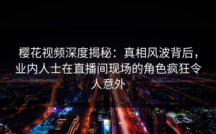 樱花视频深度揭秘：真相风波背后，业内人士在直播间现场的角色疯狂令人意外