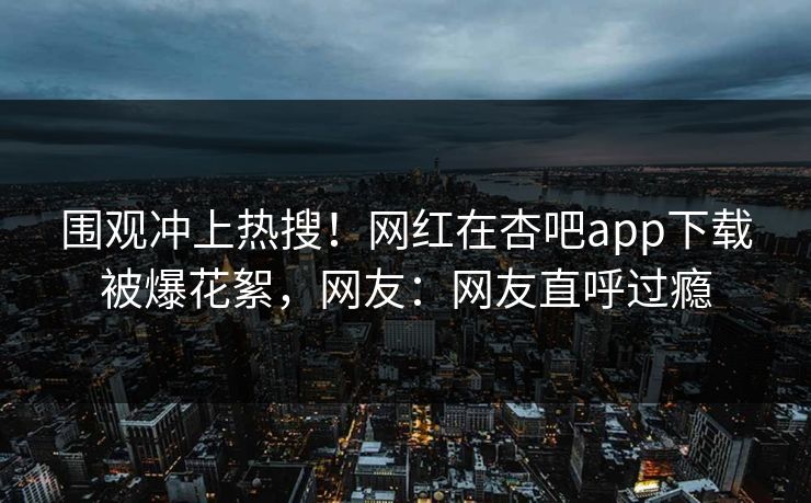 围观冲上热搜！网红在杏吧app下载被爆花絮，网友：网友直呼过瘾