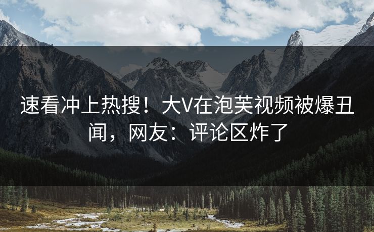 速看冲上热搜！大V在泡芙视频被爆丑闻，网友：评论区炸了