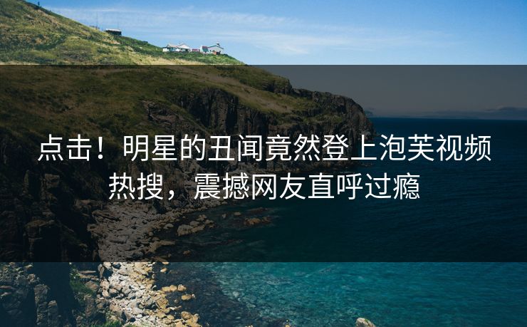 点击！明星的丑闻竟然登上泡芙视频热搜，震撼网友直呼过瘾
