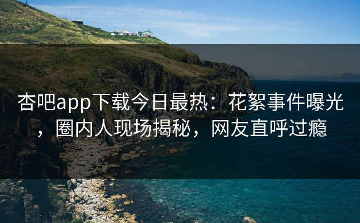 杏吧app下载今日最热：花絮事件曝光，圈内人现场揭秘，网友直呼过瘾