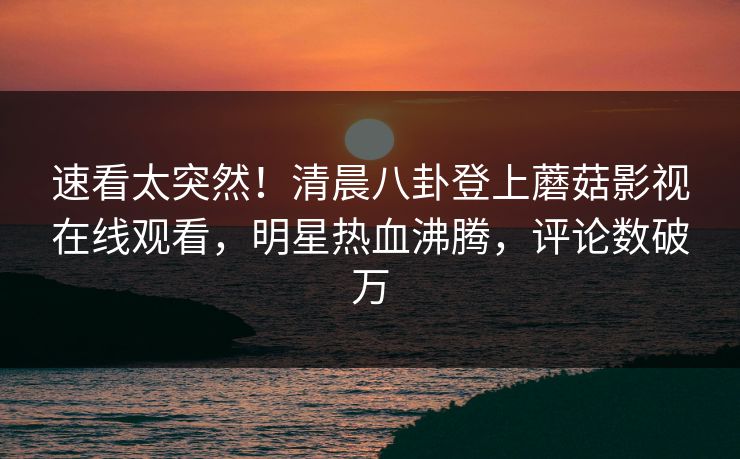速看太突然！清晨八卦登上蘑菇影视在线观看，明星热血沸腾，评论数破万