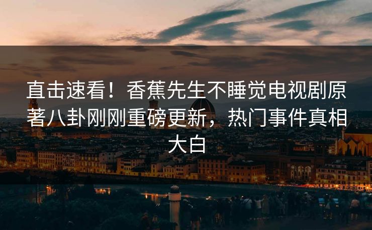 直击速看！香蕉先生不睡觉电视剧原著八卦刚刚重磅更新，热门事件真相大白
