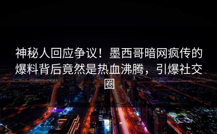 神秘人回应争议！墨西哥暗网疯传的爆料背后竟然是热血沸腾，引爆社交圈