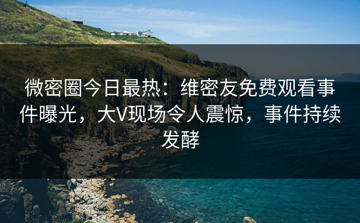 微密圈今日最热：维密友免费观看事件曝光，大V现场令人震惊，事件持续发酵