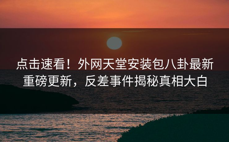 点击速看！外网天堂安装包八卦最新重磅更新，反差事件揭秘真相大白