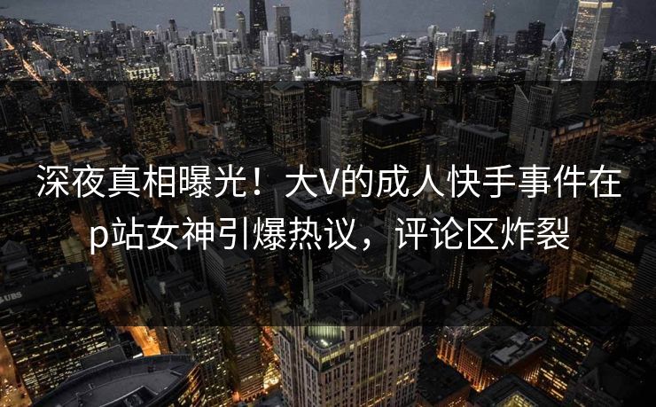 深夜真相曝光！大V的成人快手事件在p站女神引爆热议，评论区炸裂