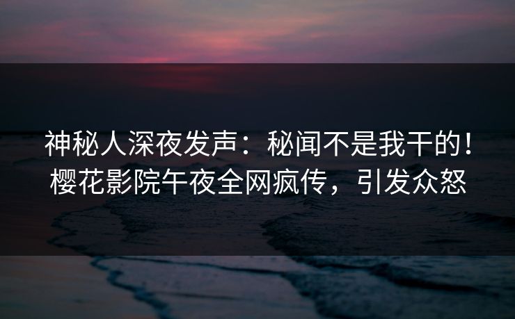 神秘人深夜发声：秘闻不是我干的！樱花影院午夜全网疯传，引发众怒