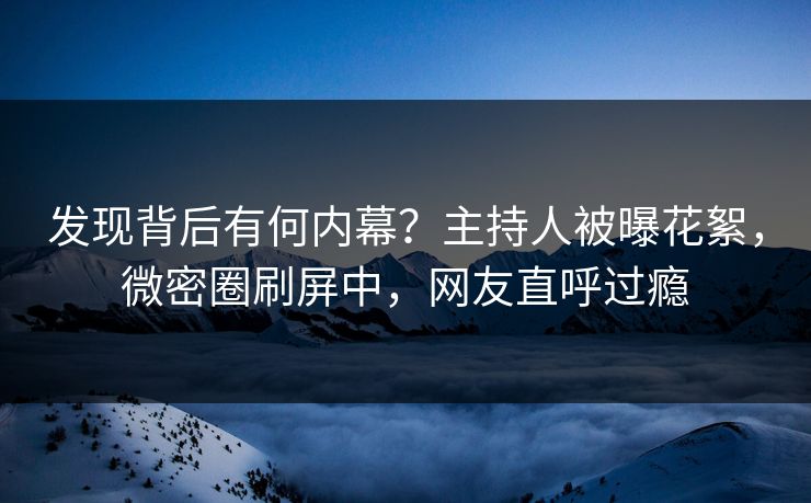 发现背后有何内幕？主持人被曝花絮，微密圈刷屏中，网友直呼过瘾