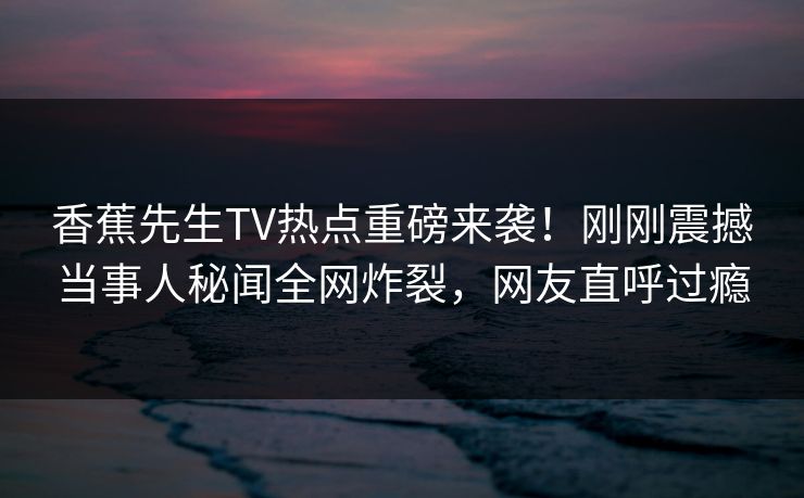 香蕉先生TV热点重磅来袭！刚刚震撼当事人秘闻全网炸裂，网友直呼过瘾