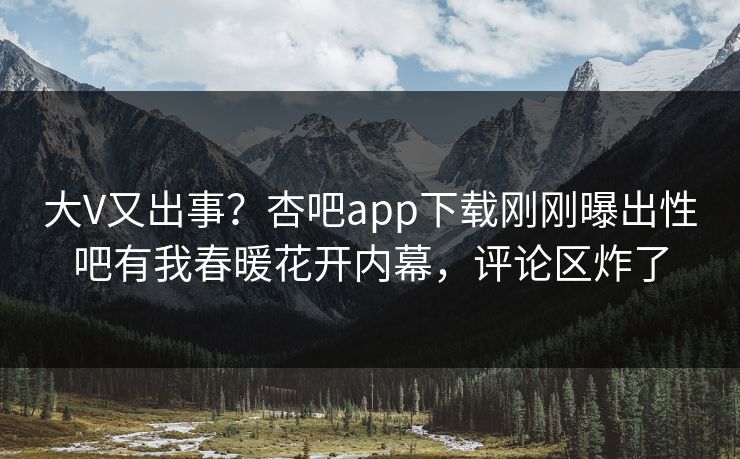 大V又出事？杏吧app下载刚刚曝出性吧有我春暖花开内幕，评论区炸了