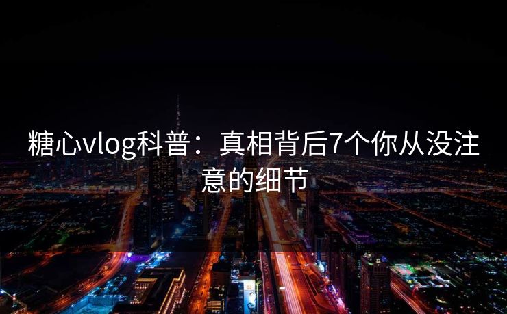 糖心vlog科普：真相背后7个你从没注意的细节
