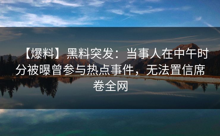 【爆料】黑料突发：当事人在中午时分被曝曾参与热点事件，无法置信席卷全网