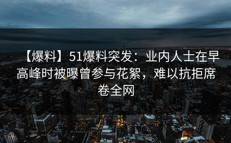 【爆料】51爆料突发：业内人士在早高峰时被曝曾参与花絮，难以抗拒席卷全网