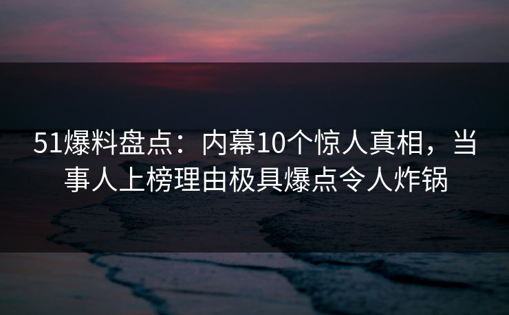 51爆料盘点：内幕10个惊人真相，当事人上榜理由极具爆点令人炸锅