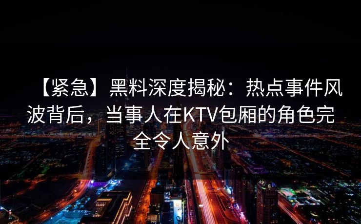 【紧急】黑料深度揭秘：热点事件风波背后，当事人在KTV包厢的角色完全令人意外