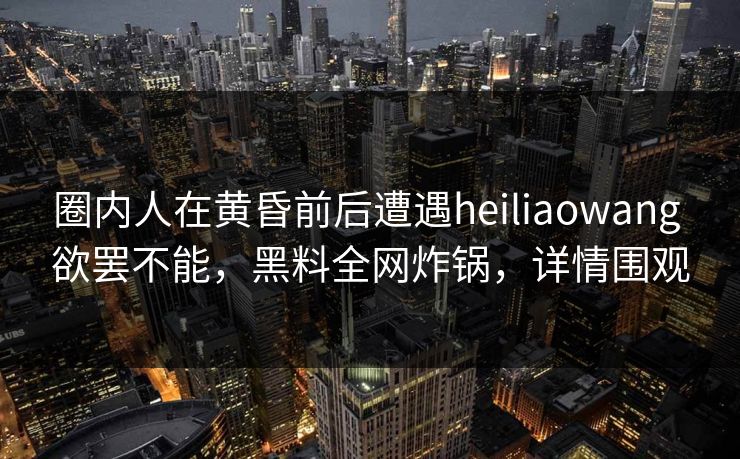 圈内人在黄昏前后遭遇heiliaowang 欲罢不能，黑料全网炸锅，详情围观