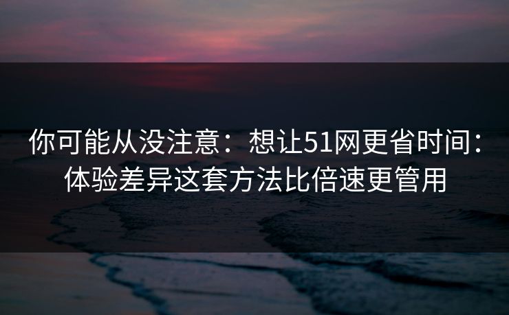 你可能从没注意：想让51网更省时间：体验差异这套方法比倍速更管用