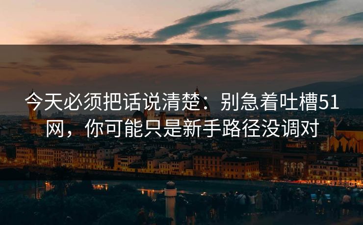 今天必须把话说清楚：别急着吐槽51网，你可能只是新手路径没调对
