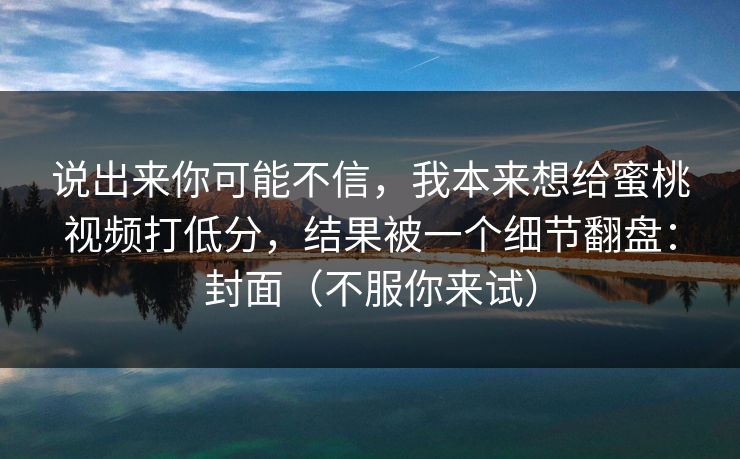 说出来你可能不信，我本来想给蜜桃视频打低分，结果被一个细节翻盘：封面（不服你来试）