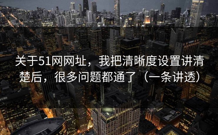 关于51网网址，我把清晰度设置讲清楚后，很多问题都通了（一条讲透）
