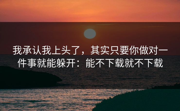 我承认我上头了，其实只要你做对一件事就能躲开：能不下载就不下载