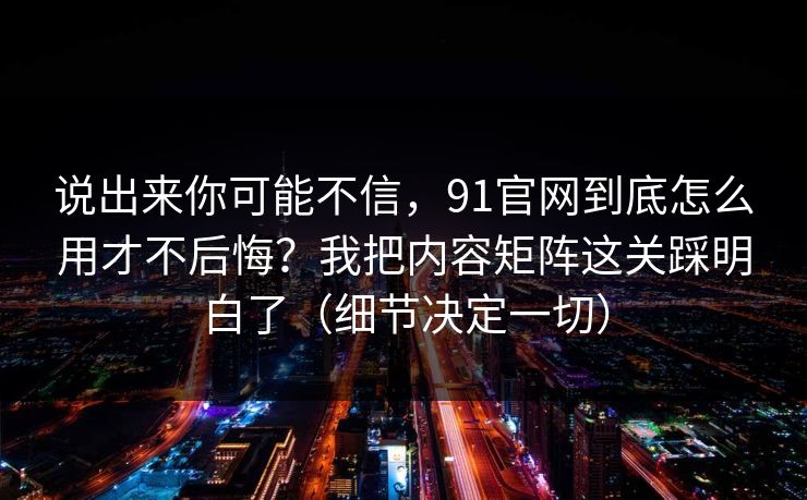 说出来你可能不信，91官网到底怎么用才不后悔？我把内容矩阵这关踩明白了（细节决定一切）